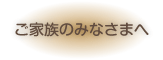 ご家族のみなさまへ